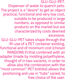 GLU-GLU-PET. 
Dispenser of water to quench pets. 
The project is a "desire" to get an object practical, functional and very low cost, suitable to be produced in large numbers, as opposed to similar products on the market but are characterized by costs deemed excessive. 
GLU-GLU-PET takes shape through the RI-use of a PET container existing, functional and of minimum cost (chosen RANDOMLY) that combined with an adapter (made by molding polyethylene, thought of in two variants, in order to allow also the combination with the "most common" PET bottles) allows the positioning and use in "tubs" varied, to free choice of the user.
