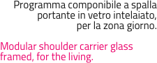Programma componibile a spalla portante in vetro intelaiato, 
per la zona giorno.

Modular shoulder carrier glass framed, for the living.